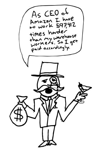 A rich type wearing a monocle and top hat holding a sack of money in one hand and a martini in the other. He is quoted saying, "As CEO of Amazon, I have to 597,412 times harder than my warehouse workers. So I get paid accordingly."